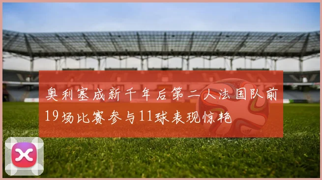 奥利塞成新千年后第二人法国队前19场比赛参与11球表现惊艳