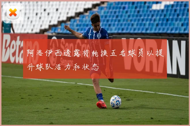 阿洛伊西透露将轮换五名球员以提升球队活力和状态