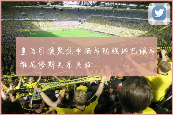 皇马引援聚焦中场与防线姆巴佩与维尼修斯关系良好