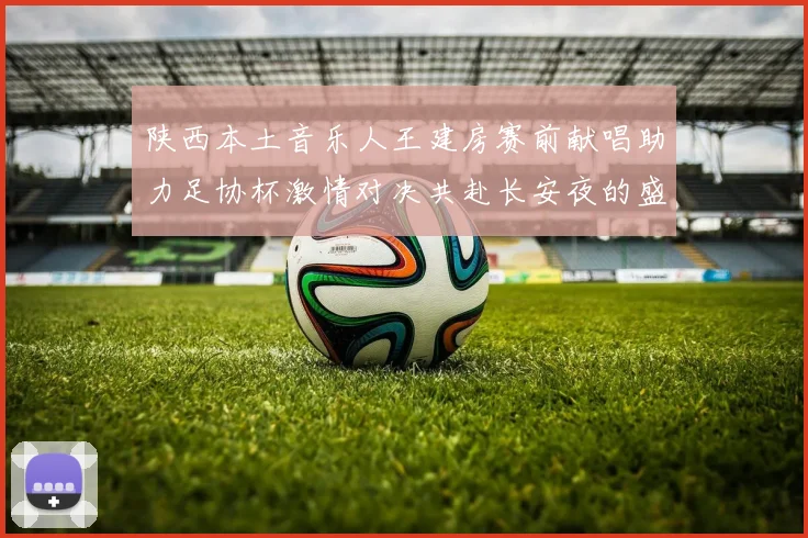 陕西本土音乐人王建房赛前献唱助力足协杯激情对决共赴长安夜的盛宴