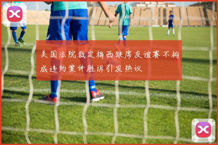 美国法院裁定梅西缺席友谊赛不构成违约案件胜诉引发热议
