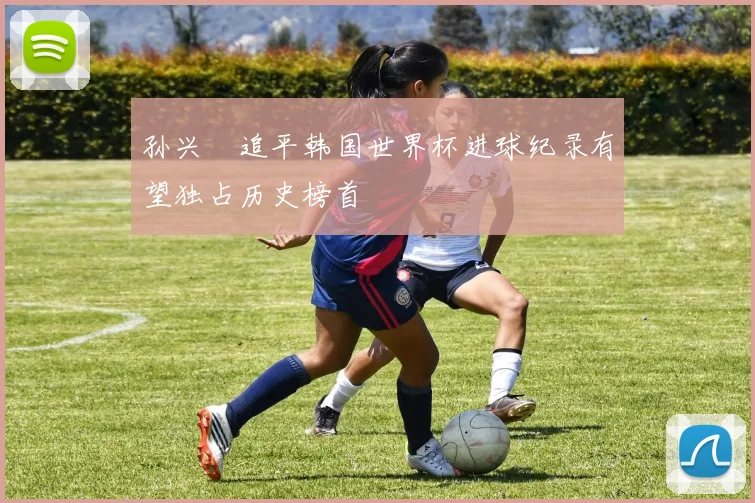 孙兴慜追平韩国世界杯进球纪录有望独占历史榜首