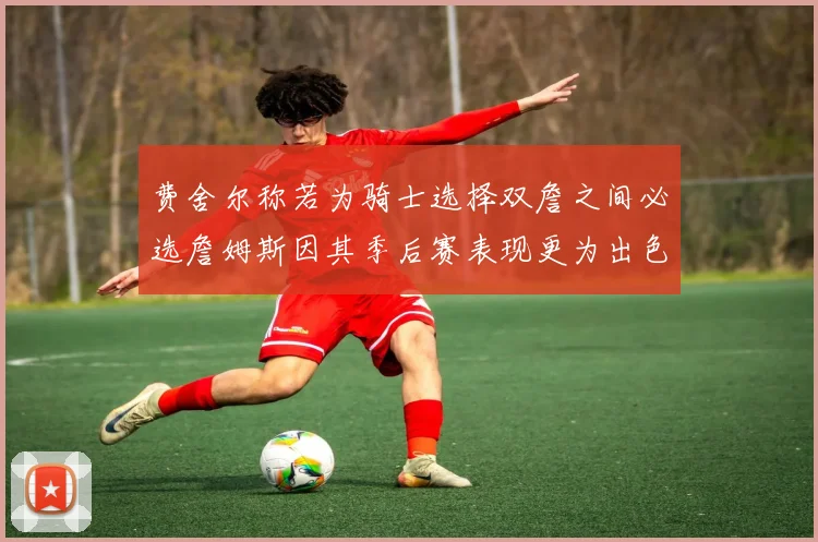 费舍尔称若为骑士选择双詹之间必选詹姆斯因其季后赛表现更为出色