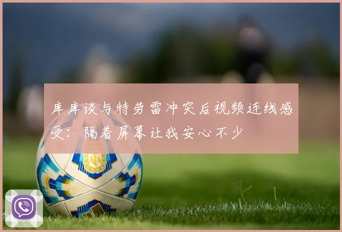 库库谈与特劳雷冲突后视频连线感受：隔着屏幕让我安心不少