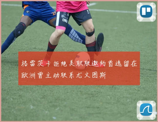 格雷茨卡拒绝美职联邀约首选留在欧洲曾主动联系尤文图斯
