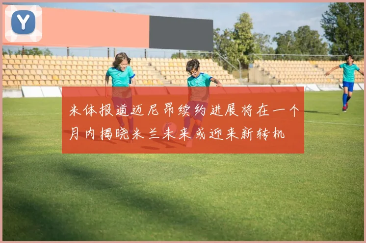 米体报道迈尼昂续约进展将在一个月内揭晓米兰未来或迎来新转机