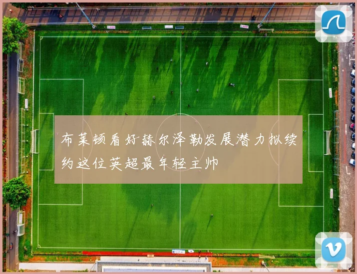 布莱顿看好赫尔泽勒发展潜力拟续约这位英超最年轻主帅