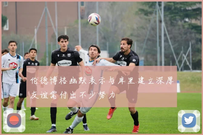 伦德博格幽默表示与库里建立深厚友谊需付出不少努力