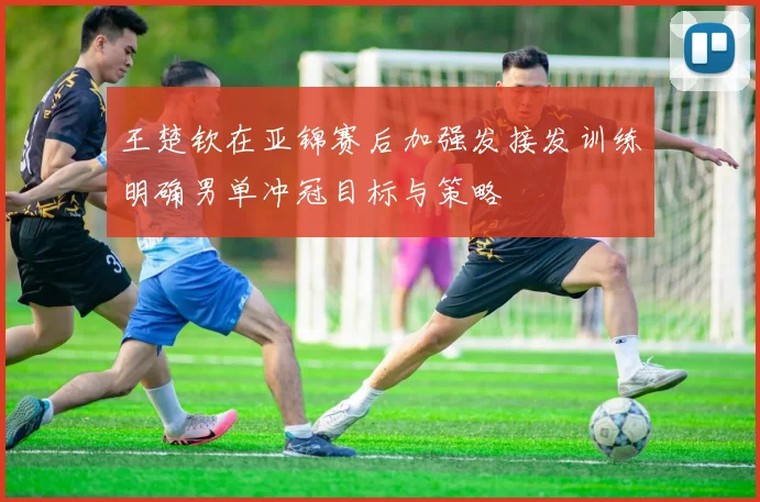 王楚钦在亚锦赛后加强发接发训练明确男单冲冠目标与策略