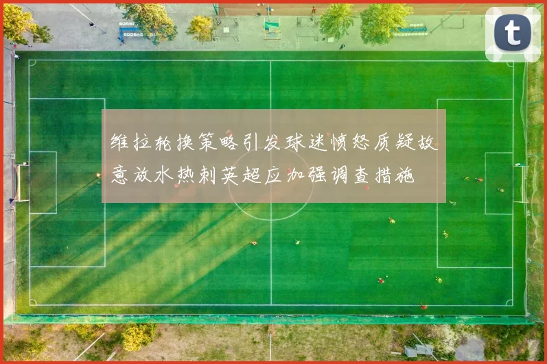 维拉轮换策略引发球迷愤怒质疑故意放水热刺英超应加强调查措施