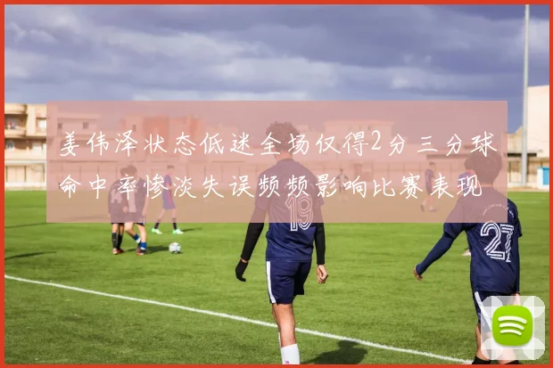 姜伟泽状态低迷全场仅得2分三分球命中率惨淡失误频频影响比赛表现