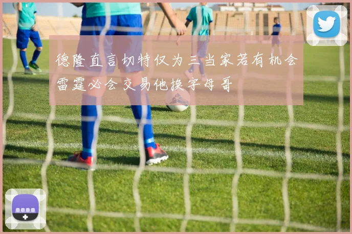 德隆直言切特仅为三当家若有机会雷霆必会交易他换字母哥