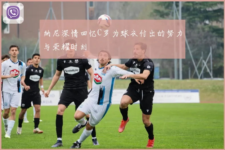 纳尼深情回忆C罗为球衣付出的努力与荣耀时刻