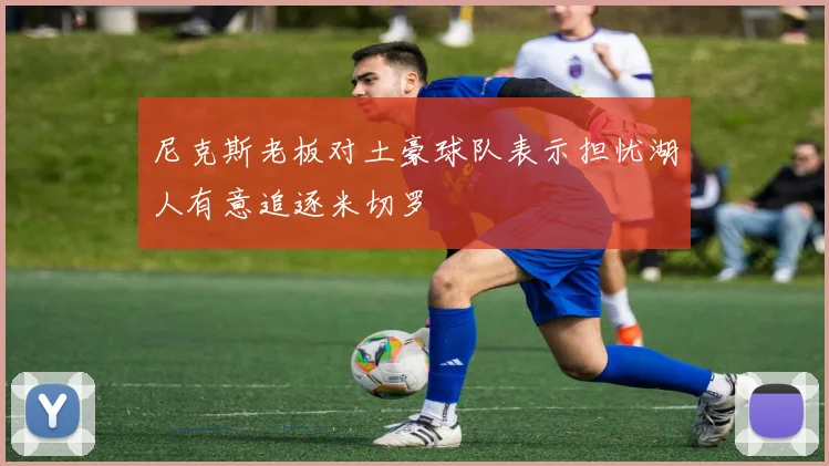 尼克斯老板对土豪球队表示担忧湖人有意追逐米切罗