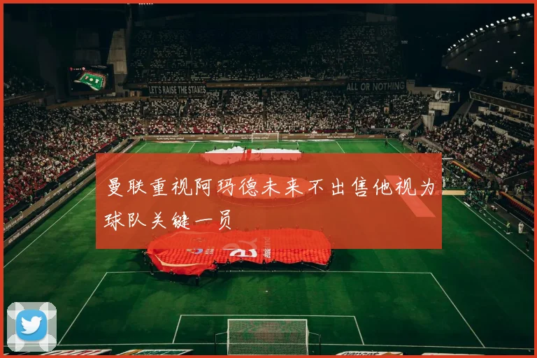 曼联重视阿玛德未来不出售他视为球队关键一员