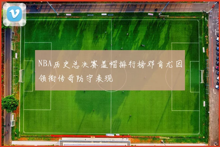 NBA历史总决赛盖帽排行榜邓肯尤因领衔传奇防守表现