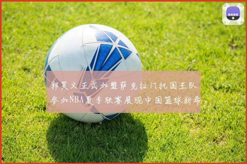 郭昊文正式加盟萨克拉门托国王队参加NBA夏季联赛展现中国篮球新希望