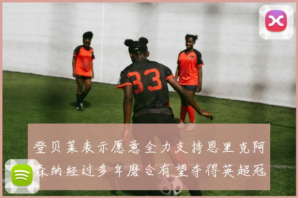 登贝莱表示愿意全力支持恩里克阿森纳经过多年磨合有望夺得英超冠军