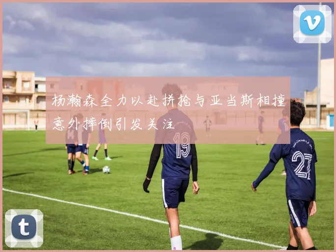 杨瀚森全力以赴拼抢与亚当斯相撞意外摔倒引发关注