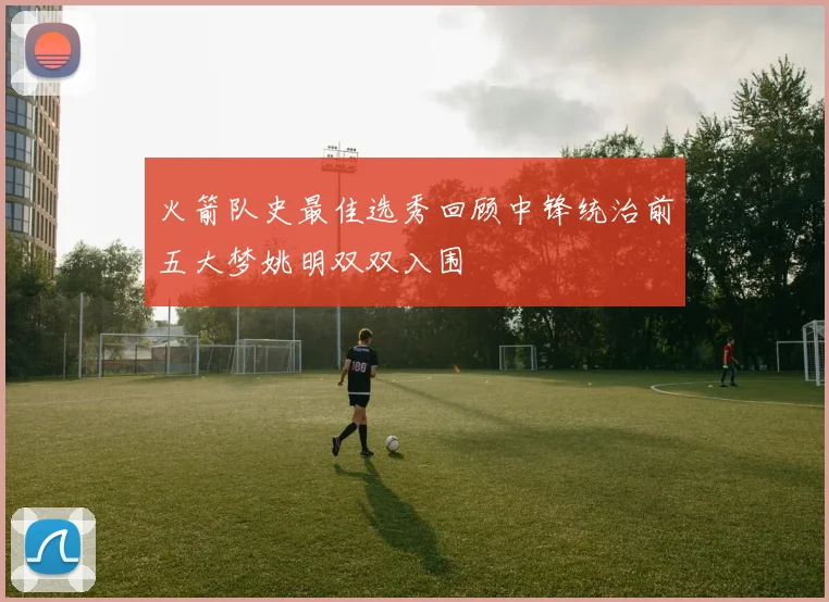 火箭队史最佳选秀回顾中锋统治前五大梦姚明双双入围