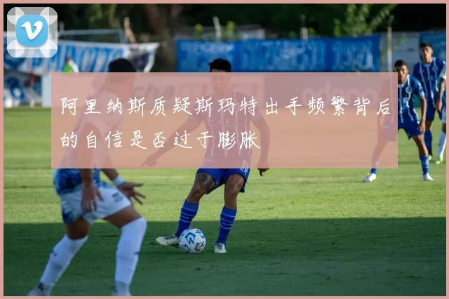 阿里纳斯质疑斯玛特出手频繁背后的自信是否过于膨胀
