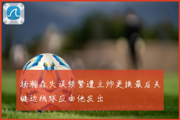 杨瀚森失误频繁遭主帅更换最后关键边线球应由他发出