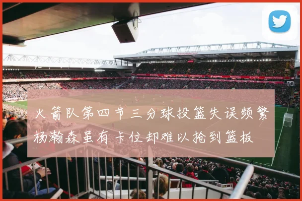 火箭队第四节三分球投篮失误频繁杨瀚森虽有卡位却难以抢到篮板